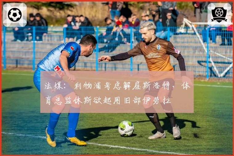 法媒：利物浦考虑解雇斯洛特，体育总监休斯欲起用旧部伊劳拉