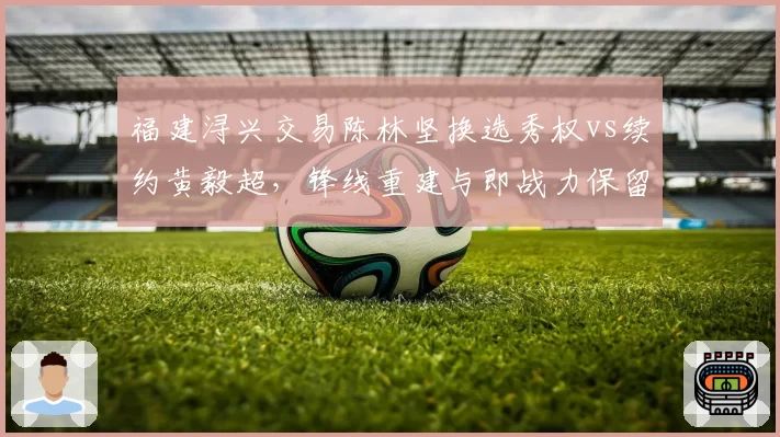 福建浔兴交易陈林坚换选秀权vs续约黄毅超,锋线重建与即战力保留的抉择