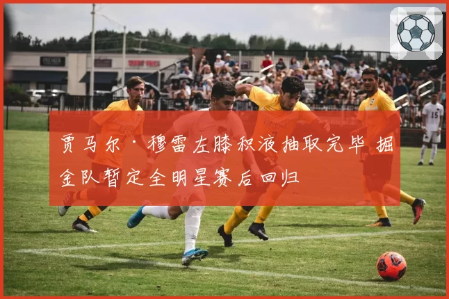 贾马尔·穆雷左膝积液抽取完毕 掘金队暂定全明星赛后回归