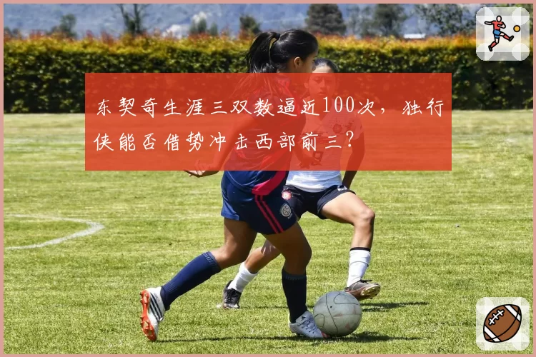 东契奇生涯三双数逼近100次，独行侠能否借势冲击西部前三？