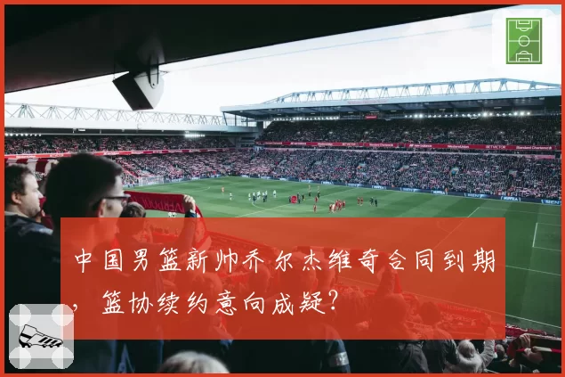 中国男篮新帅乔尔杰维奇合同到期，篮协续约意向成疑？