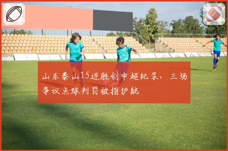 山东泰山15连胜创中超纪录，三场争议点球判罚被指护航