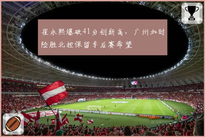 崔永熙爆砍41分创新高，广州加时险胜北控保留季后赛希望