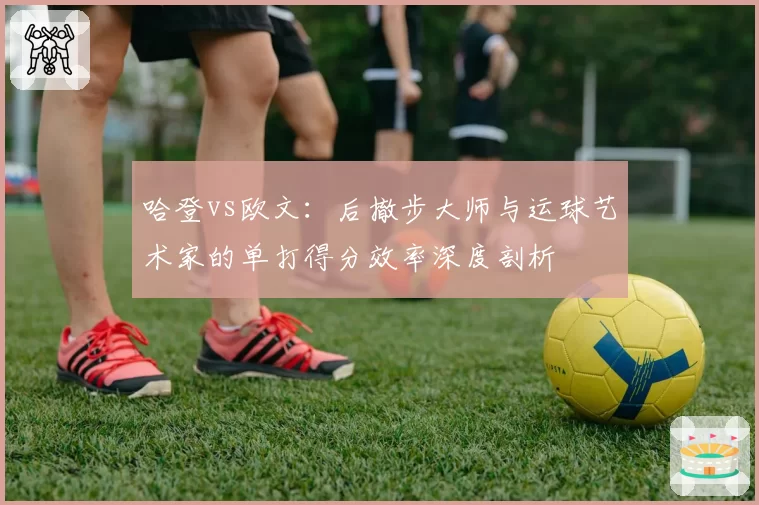 哈登vs欧文：后撤步大师与运球艺术家的单打得分效率深度剖析