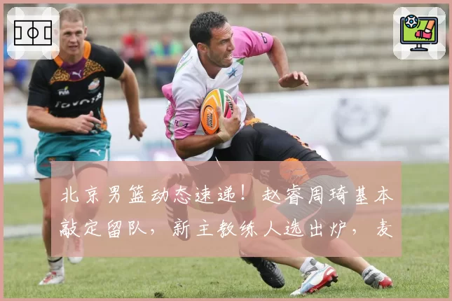 北京男篮动态速递！赵睿周琦基本敲定留队，新主教练人选出炉，麦基想要留在北京