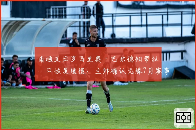 南通支云罗马里奥·巴尔德韧带拉伤恢复缓慢，主帅确认无缘7月赛事
