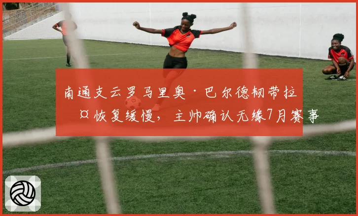 南通支云罗马里奥·巴尔德韧带拉伤恢复缓慢，主帅确认无缘7月赛事