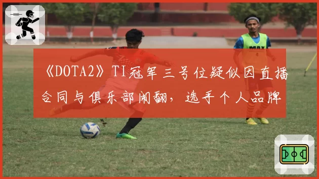 《DOTA2》TI冠军三号位疑似因直播合同与俱乐部闹翻，选手个人品牌归属权成焦点